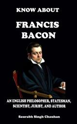 Icon image KNOW ABOUT "FRANCIS BACON": An English Philosopher, Statesman, Scientist, Jurist, and Author