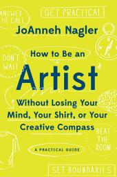 Icon image How to Be an Artist Without Losing Your Mind, Your Shirt, Or Your Creative Compass: A Practical Guide