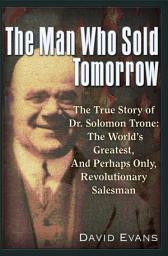 Icon image The Man Who Sold Tomorrow: The True Story of Dr. Solomon Trone The World's Greatest & Most Successful & Perhaps Only Revolutionary Salesman